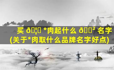 买 🦈 *
肉起什么 🌲 名字(关于*
肉取什么品牌名字好点)